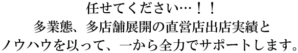 任せてください…！！多業態、多店舗展開の直営店出店実績とノウハウを以って、一から全力でサポートします。