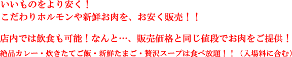 いいものをより安く！こだわりホルモンや新鮮お肉を、お安く販売！！店内では飲食も可能！なんと…、販売価格と同じ値段でお肉をご提供！絶品カレー・炊きたてご飯・新鮮たまご・贅沢スープは食べ放題！！（入場料に含む）