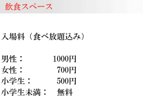 飲食スペース:
入場料(食べ放題込み)男性:1000円/女性:700円/小学生:500円/小学生未満:無料